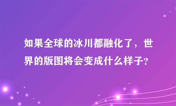 如果全球的冰川都融化了，世界的版图将会变成什么样子？