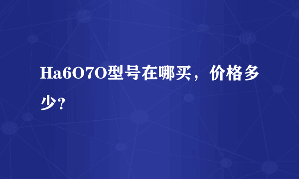 Ha6O7O型号在哪买，价格多少？