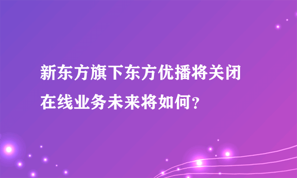 新东方旗下东方优播将关闭 在线业务未来将如何？