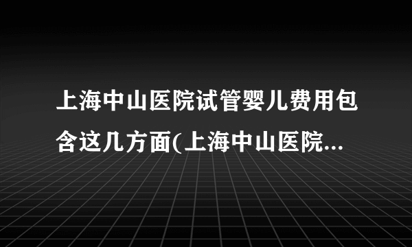 上海中山医院试管婴儿费用包含这几方面(上海中山医院试管婴儿费用分析)