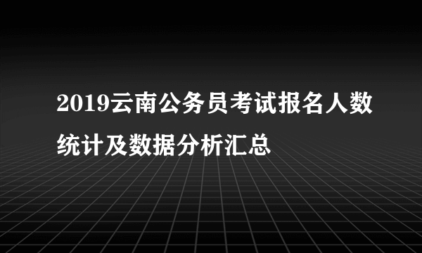 2019云南公务员考试报名人数统计及数据分析汇总