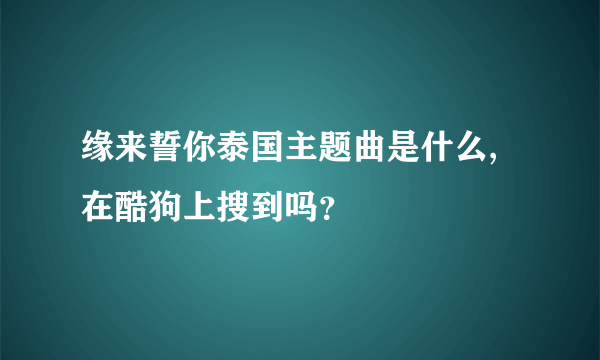 缘来誓你泰国主题曲是什么,在酷狗上搜到吗？