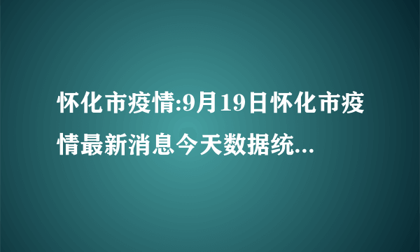 怀化市疫情:9月19日怀化市疫情最新消息今天数据统计情况通报