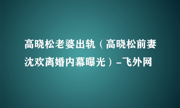 高晓松老婆出轨（高晓松前妻沈欢离婚内幕曝光）-飞外网