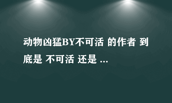 动物凶猛BY不可活 的作者 到底是 不可活 还是 动物凶猛？！