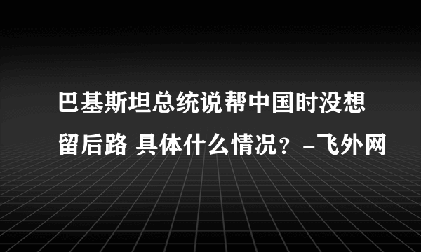 巴基斯坦总统说帮中国时没想留后路 具体什么情况？-飞外网