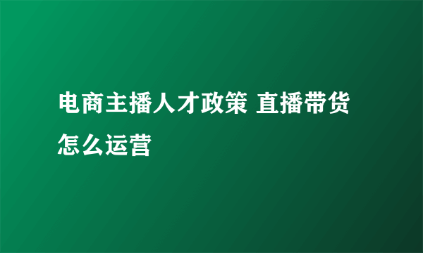 电商主播人才政策 直播带货怎么运营