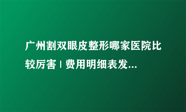 广州割双眼皮整形哪家医院比较厉害 | 费用明细表发布_双眼皮什么时间做好？有什么前提条件和风险？大约价位在多少？