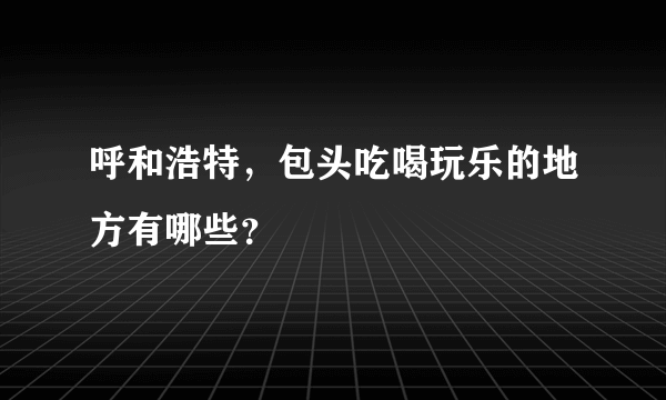 呼和浩特，包头吃喝玩乐的地方有哪些？