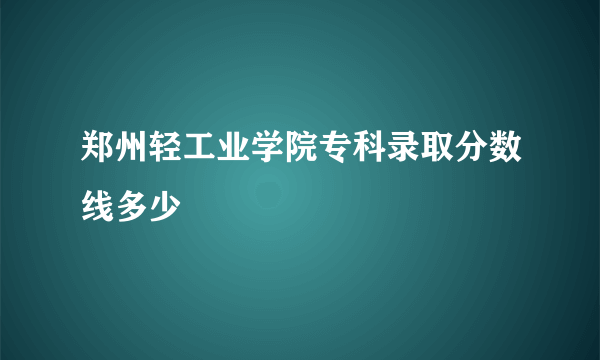 郑州轻工业学院专科录取分数线多少