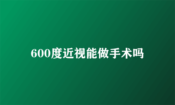 600度近视能做手术吗