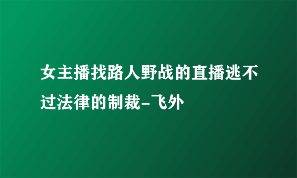 女主播找路人野战的直播逃不过法律的制裁-飞外