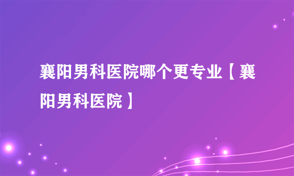 襄阳男科医院哪个更专业【襄阳男科医院】