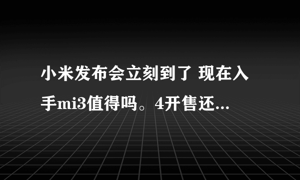 小米发布会立刻到了 现在入手mi3值得吗。4开售还要等多久