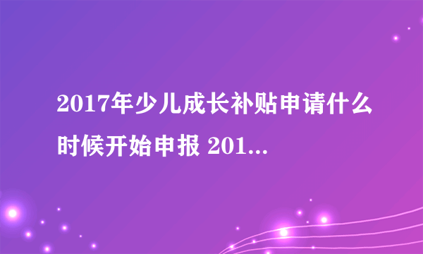 2017年少儿成长补贴申请什么时候开始申报 2017年少儿成长补贴什么时候开始申？