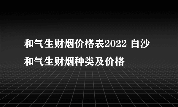 和气生财烟价格表2022 白沙和气生财烟种类及价格