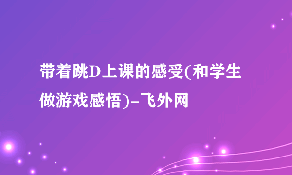 带着跳D上课的感受(和学生做游戏感悟)-飞外网