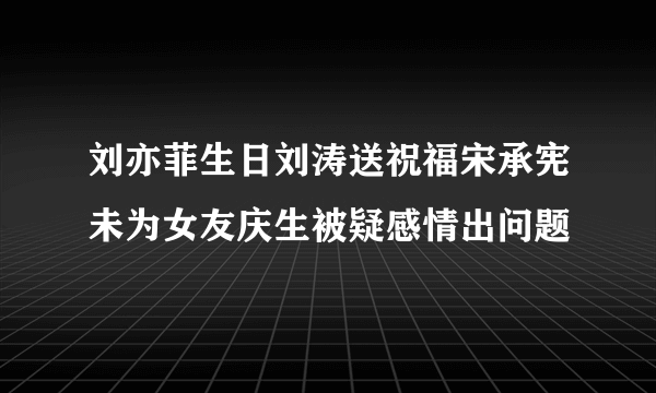 刘亦菲生日刘涛送祝福宋承宪未为女友庆生被疑感情出问题