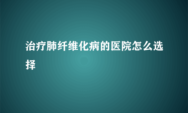 治疗肺纤维化病的医院怎么选择