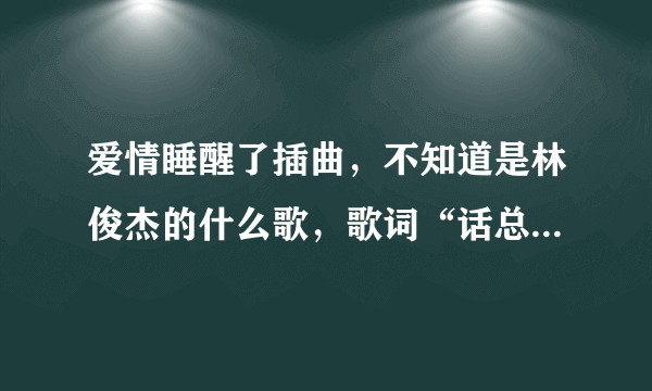 爱情睡醒了插曲，不知道是林俊杰的什么歌，歌词“话总说不清楚，该怎么明了…”