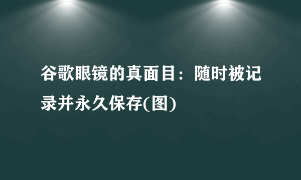 谷歌眼镜的真面目：随时被记录并永久保存(图) 