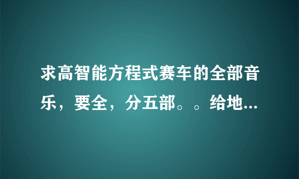 求高智能方程式赛车的全部音乐，要全，分五部。。给地址，或者发我邮箱ysys5151@126.com。加分重谢