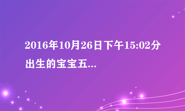 2016年10月26日下午15:02分出生的宝宝五行？五行缺什么？