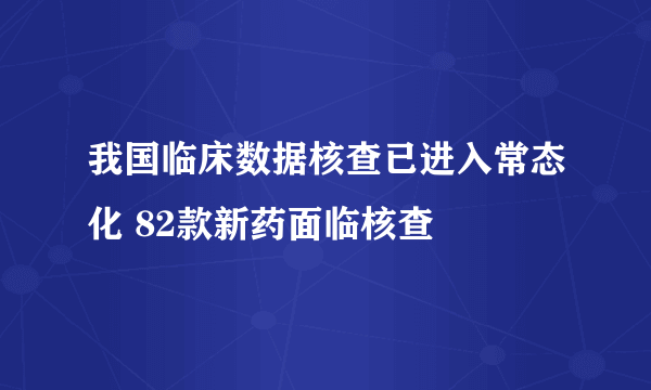 我国临床数据核查已进入常态化 82款新药面临核查