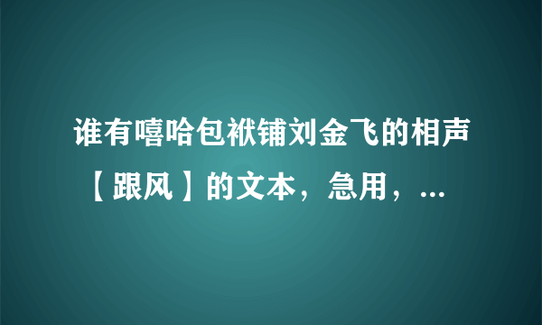 谁有嘻哈包袱铺刘金飞的相声 【跟风】的文本，急用，先谢谢各位，有的话加分