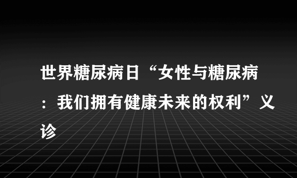 世界糖尿病日“女性与糖尿病：我们拥有健康未来的权利”义诊