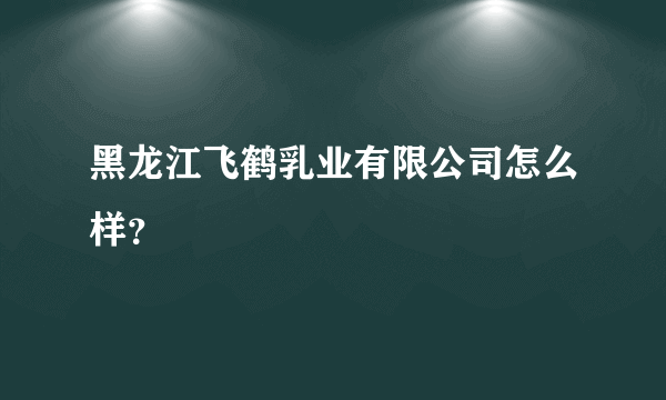 黑龙江飞鹤乳业有限公司怎么样？