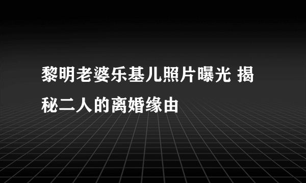 黎明老婆乐基儿照片曝光 揭秘二人的离婚缘由