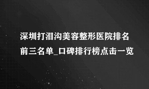 深圳打泪沟美容整形医院排名前三名单_口碑排行榜点击一览