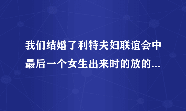 我们结婚了利特夫妇联谊会中最后一个女生出来时的放的歌名是什么是男女对唱的