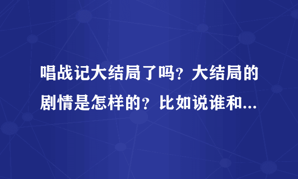 唱战记大结局了吗？大结局的剧情是怎样的？比如说谁和谁在一起了，结局怎么样，然后谁谁谁结局怎么样