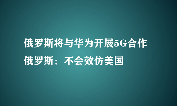 俄罗斯将与华为开展5G合作 俄罗斯：不会效仿美国