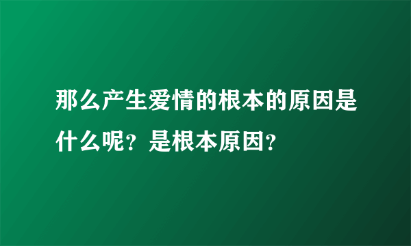 那么产生爱情的根本的原因是什么呢？是根本原因？