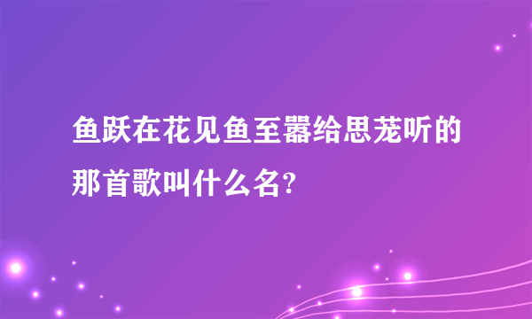 鱼跃在花见鱼至嚣给思茏听的那首歌叫什么名?