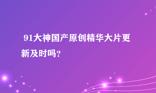  91大神国产原创精华大片更新及时吗？