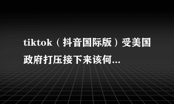 tiktok（抖音国际版）受美国政府打压接下来该何去何从？