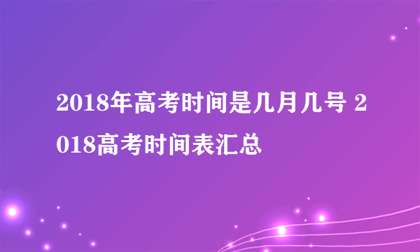 2018年高考时间是几月几号 2018高考时间表汇总