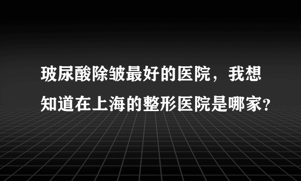 玻尿酸除皱最好的医院，我想知道在上海的整形医院是哪家？