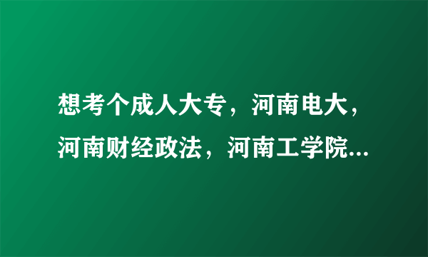 想考个成人大专，河南电大，河南财经政法，河南工学院，河南质量工程学院，哪个好些？