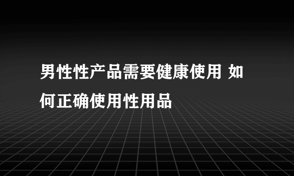 男性性产品需要健康使用 如何正确使用性用品