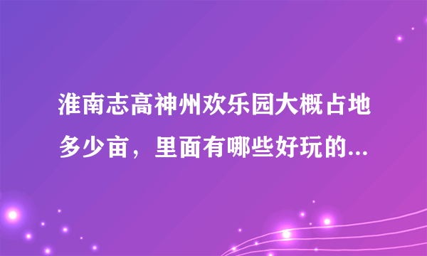 淮南志高神州欢乐园大概占地多少亩，里面有哪些好玩的游乐设施？我想和家人去玩！