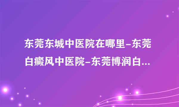 东莞东城中医院在哪里-东莞白癜风中医院-东莞博润白癜风院正规