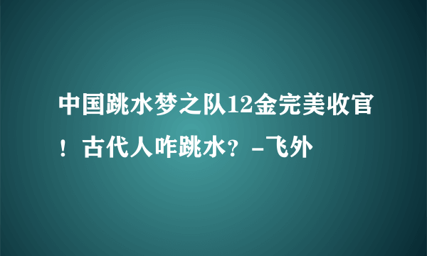 中国跳水梦之队12金完美收官！古代人咋跳水？-飞外