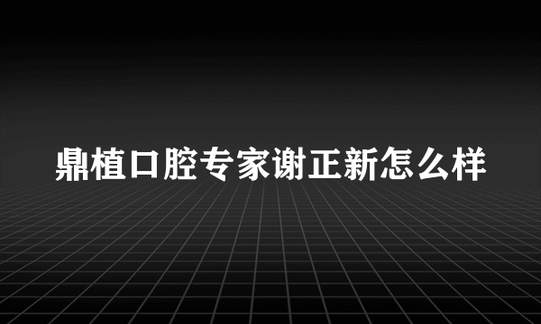 鼎植口腔专家谢正新怎么样