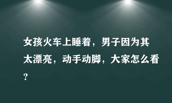 女孩火车上睡着，男子因为其太漂亮，动手动脚，大家怎么看？