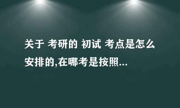 关于 考研的 初试 考点是怎么安排的,在哪考是按照什么原则分配的